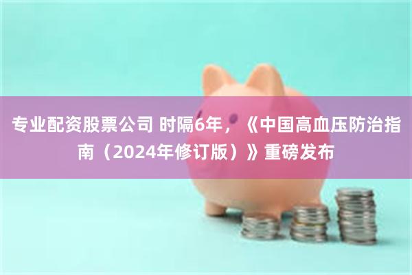 专业配资股票公司 时隔6年，《中国高血压防治指南（2024年修订版）》重磅发布