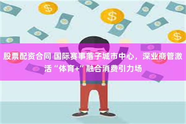 股票配资合同 国际赛事落子城市中心，深业商管激活“体育+”融合消费引力场