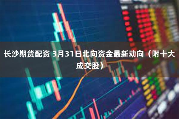 长沙期货配资 3月31日北向资金最新动向（附十大成交股）
