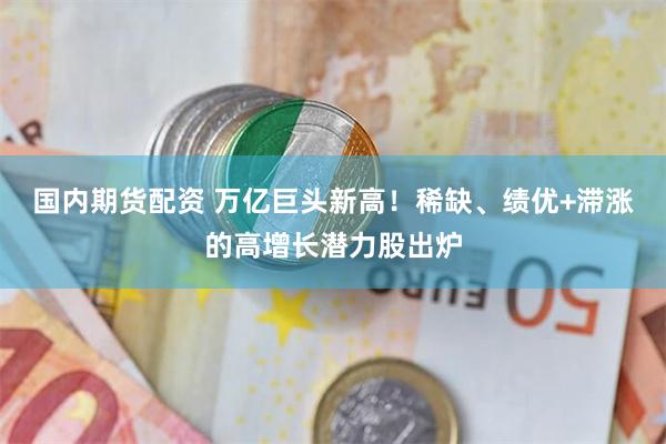 国内期货配资 万亿巨头新高！稀缺、绩优+滞涨的高增长潜力股出炉