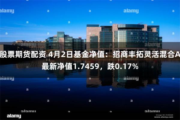 股票期货配资 4月2日基金净值：招商丰拓灵活混合A最新净值1.7459，跌0.17%
