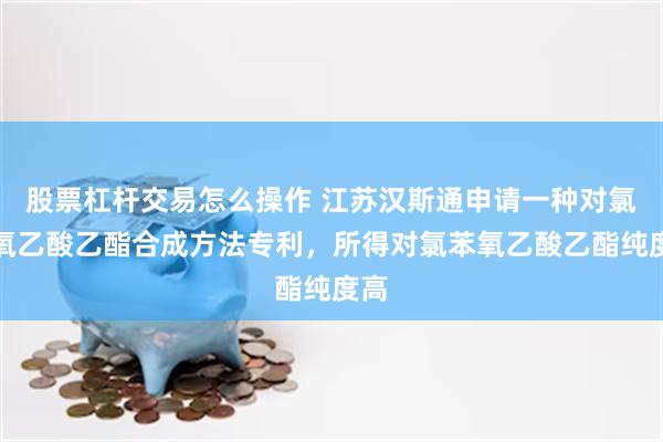 股票杠杆交易怎么操作 江苏汉斯通申请一种对氯苯氧乙酸乙酯合成方法专利，所得对氯苯氧乙酸乙酯纯度高