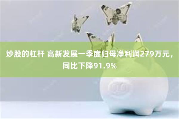 炒股的杠杆 高新发展一季度归母净利润279万元，同比下降91.9%