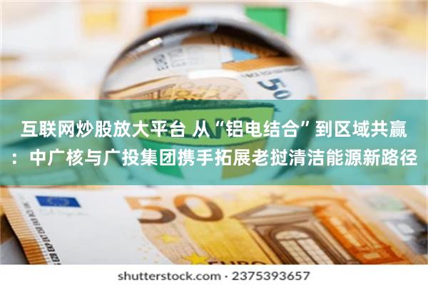 互联网炒股放大平台 从“铝电结合”到区域共赢：中广核与广投集团携手拓展老挝清洁能源新路径