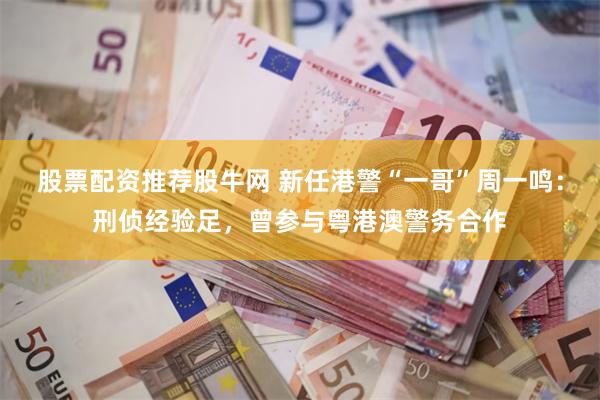 股票配资推荐股牛网 新任港警“一哥”周一鸣：刑侦经验足，曾参与粤港澳警务合作