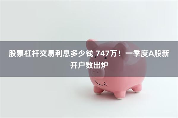 股票杠杆交易利息多少钱 747万！一季度A股新开户数出炉