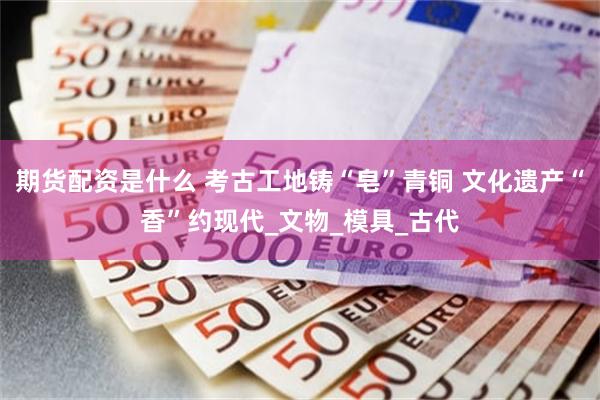 期货配资是什么 考古工地铸“皂”青铜 文化遗产“香”约现代_文物_模具_古代