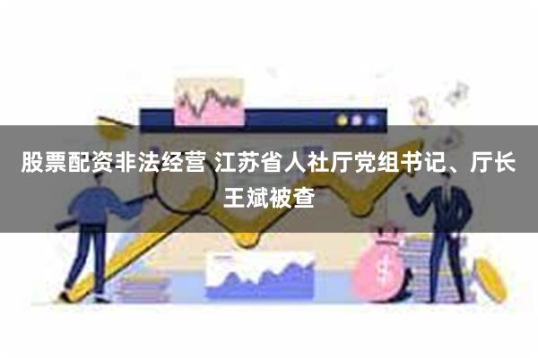 股票配资非法经营 江苏省人社厅党组书记、厅长王斌被查