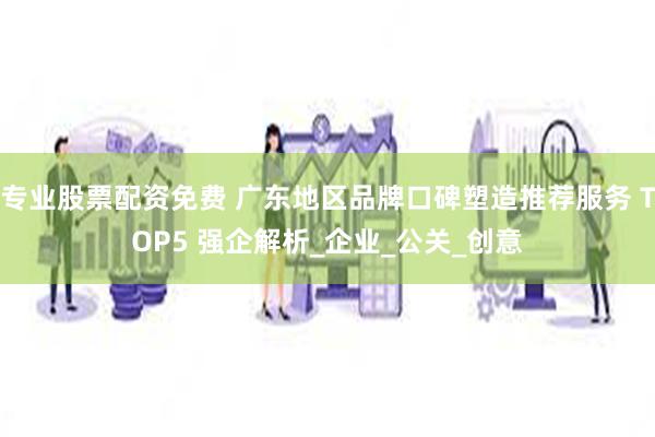 专业股票配资免费 广东地区品牌口碑塑造推荐服务 TOP5 强企解析_企业_公关_创意