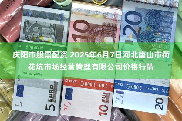 庆阳市股票配资 2025年6月7日河北唐山市荷花坑市场经营管理有限公司价格行情