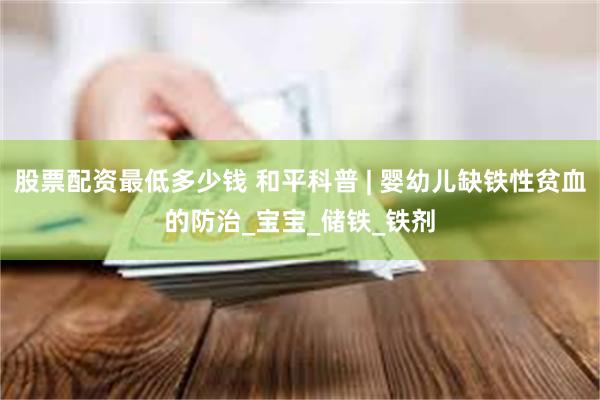 股票配资最低多少钱 和平科普 | 婴幼儿缺铁性贫血的防治_宝宝_储铁_铁剂