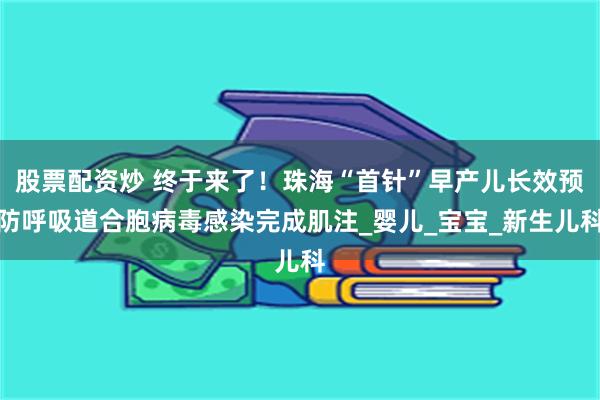 股票配资炒 终于来了！珠海“首针”早产儿长效预防呼吸道合胞病毒感染完成肌注_婴儿_宝宝_新生儿科