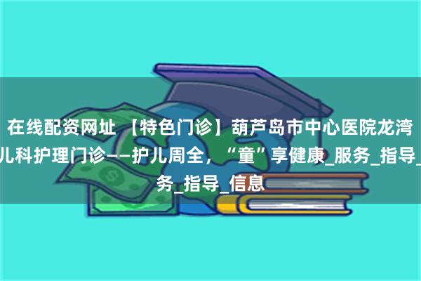 在线配资网址 【特色门诊】葫芦岛市中心医院龙湾院区儿科护理门诊——护儿周全，“童”享健康_服务_指导_信息