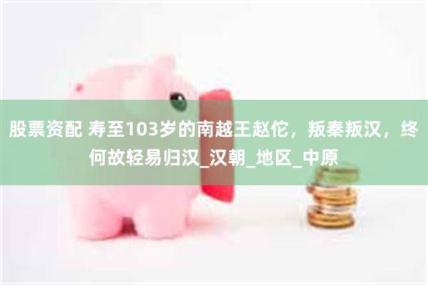 股票资配 寿至103岁的南越王赵佗，叛秦叛汉，终何故轻易归汉_汉朝_地区_中原