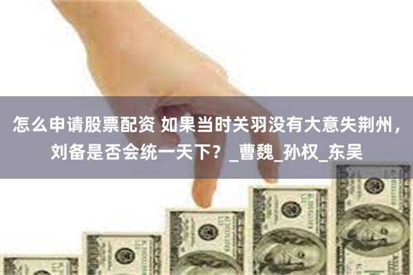 怎么申请股票配资 如果当时关羽没有大意失荆州，刘备是否会统一天下？_曹魏_孙权_东吴
