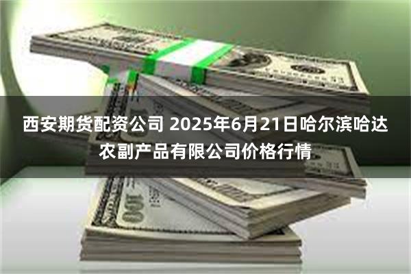 西安期货配资公司 2025年6月21日哈尔滨哈达农副产品有限公司价格行情