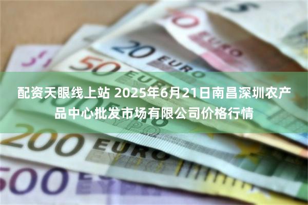 配资天眼线上站 2025年6月21日南昌深圳农产品中心批发市场有限公司价格行情