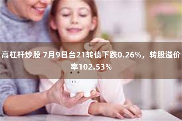 高杠杆炒股 7月9日台21转债下跌0.26%，转股溢价率102.53%