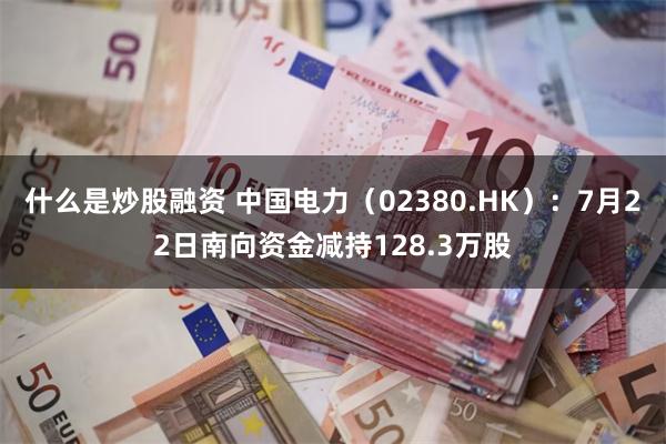什么是炒股融资 中国电力（02380.HK）：7月22日南向资金减持128.3万股