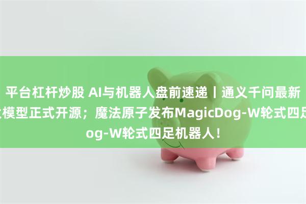 平台杠杆炒股 AI与机器人盘前速递丨通义千问最新AI编程大模型正式开源；魔法原子发布MagicDog-W轮式四足机器人！