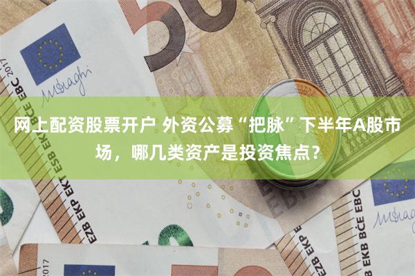 网上配资股票开户 外资公募“把脉”下半年A股市场，哪几类资产是投资焦点？
