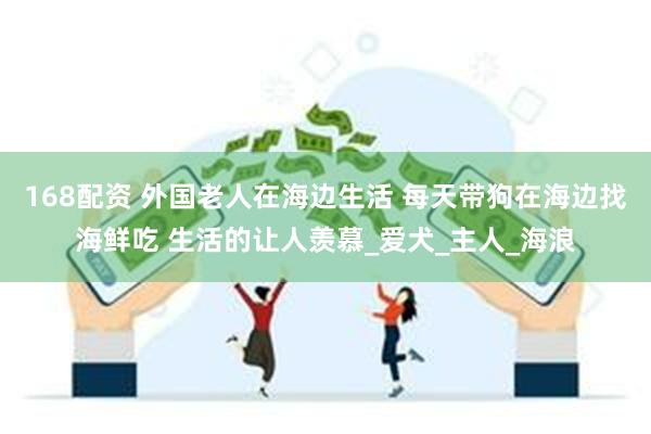 168配资 外国老人在海边生活 每天带狗在海边找海鲜吃 生活的让人羡慕_爱犬_主人_海浪