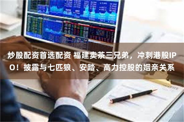 炒股配资首选配资 福建卖茶三兄弟，冲刺港股IPO！披露与七匹狼、安踏、高力控股的姻亲关系