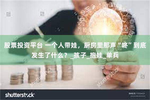股票投资平台 一个人带娃，厨房里那声“咚”到底发生了什么？_孩子_抱娃_单兵