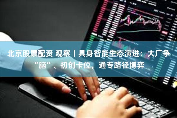 北京股票配资 观察丨具身智能生态演进：大厂争“脑”、初创卡位，通专路径博弈