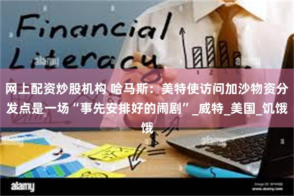网上配资炒股机构 哈马斯：美特使访问加沙物资分发点是一场“事先安排好的闹剧”_威特_美国_饥饿