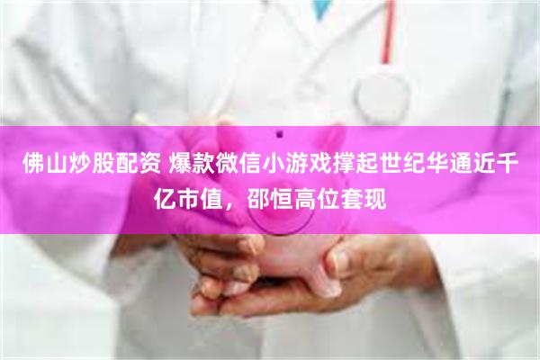 佛山炒股配资 爆款微信小游戏撑起世纪华通近千亿市值，邵恒高位套现