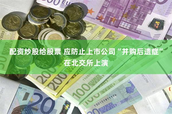 配资炒股给股票 应防止上市公司“并购后遗症”在北交所上演