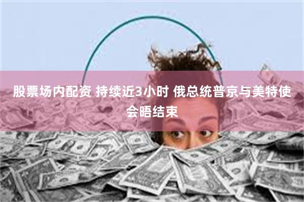 股票场内配资 持续近3小时 俄总统普京与美特使会晤结束