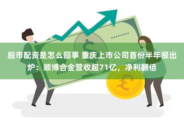 股市配资是怎么回事 重庆上市公司首份半年报出炉：顺博合金营收超71亿，净利翻倍