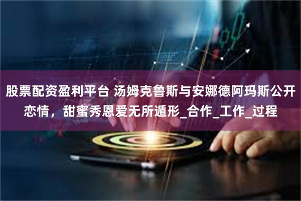 股票配资盈利平台 汤姆克鲁斯与安娜德阿玛斯公开恋情，甜蜜秀恩爱无所遁形_合作_工作_过程