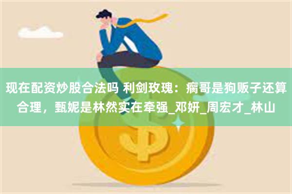 现在配资炒股合法吗 利剑玫瑰：瘸哥是狗贩子还算合理，甄妮是林然实在牵强_邓妍_周宏才_林山