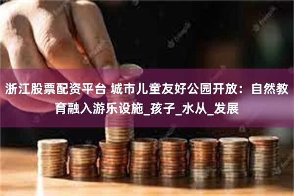 浙江股票配资平台 城市儿童友好公园开放：自然教育融入游乐设施_孩子_水从_发展