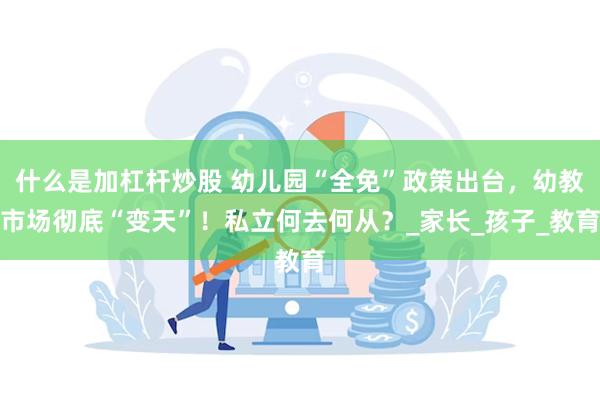 什么是加杠杆炒股 幼儿园“全免”政策出台，幼教市场彻底“变天”！私立何去何从？_家长_孩子_教育