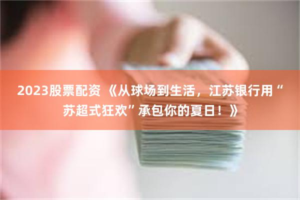 2023股票配资 《从球场到生活，江苏银行用“苏超式狂欢”承包你的夏日！》