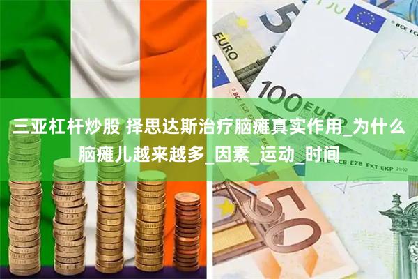 三亚杠杆炒股 择思达斯治疗脑瘫真实作用_为什么脑瘫儿越来越多_因素_运动_时间