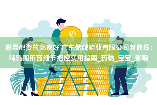 股票配资的哪家好 广东储牌药业有限公司新曲线：哺乳期用药细节把控实用指南_药物_宝宝_影响