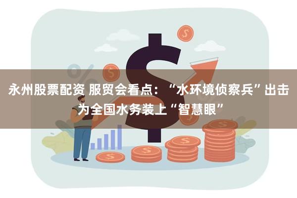 永州股票配资 服贸会看点：“水环境侦察兵”出击 为全国水务装上“智慧眼”