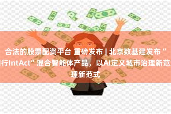 合法的股票配资平台 重磅发布 | 北京数基建发布“知行IntAct”混合智能体产品，以AI定义城市治理新范式