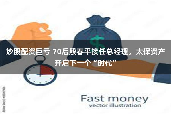 炒股配资巨亏 70后殷春平接任总经理，太保资产开启下一个“时代”