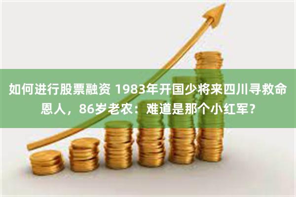 如何进行股票融资 1983年开国少将来四川寻救命恩人,86岁老农:难道是那个小红军?