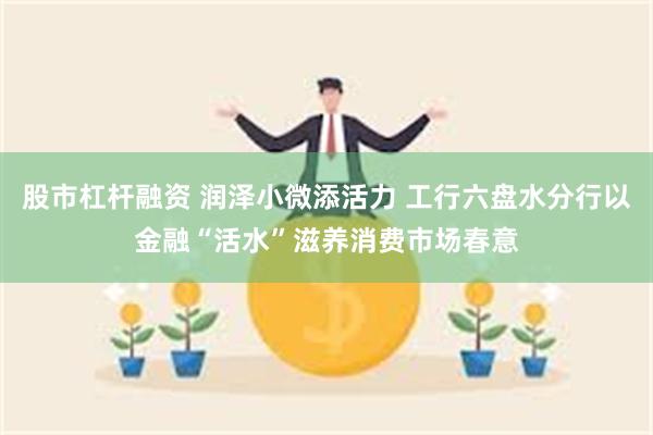股市杠杆融资 润泽小微添活力 工行六盘水分行以金融“活水”滋养消费市场春意
