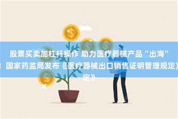 股票买卖加杠杆操作 助力医疗器械产品“出海”！国家药监局发布《医疗器械出口销售证明管理规定》
