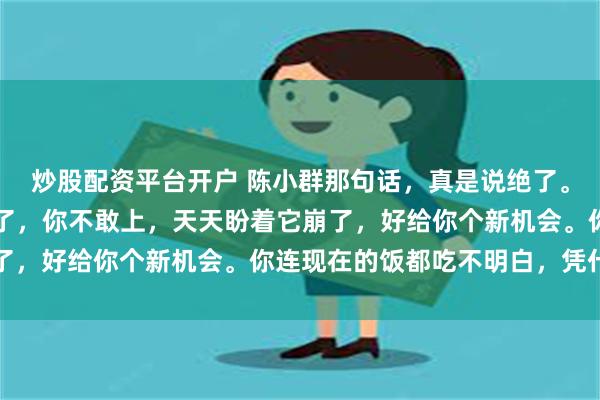 炒股配资平台开户 陈小群那句话，真是说绝了。市场主线都摆在你面前了，你不敢上，天天盼着它崩了，好给你个新机会。你连现在的饭都吃不明白，凭什...